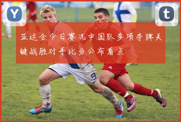 亚运会今日赛况中国队多项夺牌关键战胜对手比分公布看点