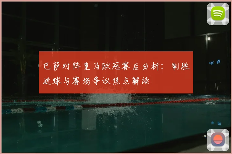 巴萨对阵皇马欧冠赛后分析：制胜进球与赛场争议焦点解读