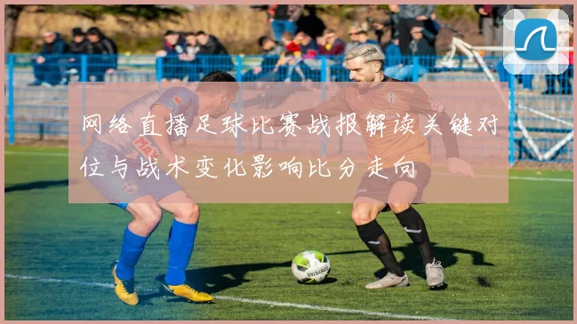 网络直播足球比赛战报解读关键对位与战术变化影响比分走向
