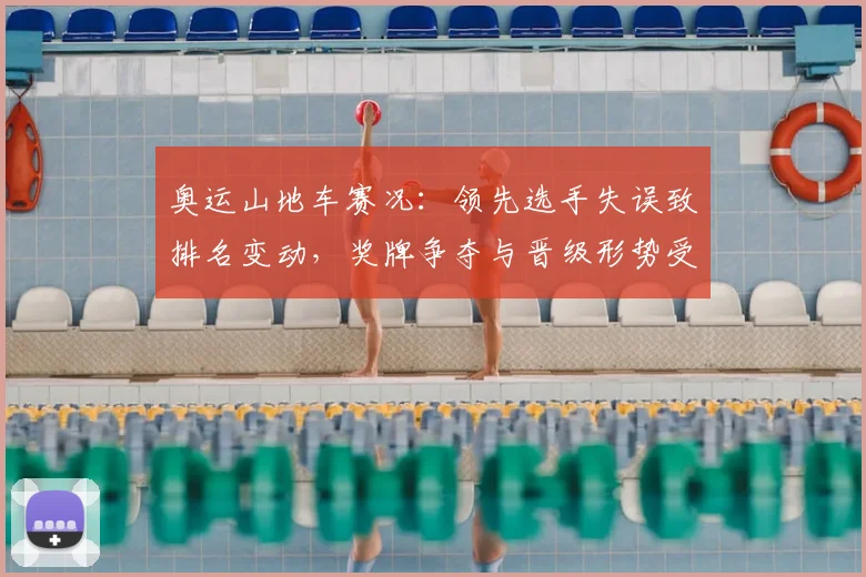 奥运山地车赛况:领先选手失误致排名变动,奖牌争夺与晋级形势受影响